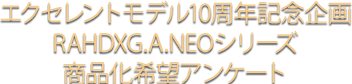 エクセレントモデル10周年記念企画RAHDXG.A.NEOシリーズ商品化希望アンケート