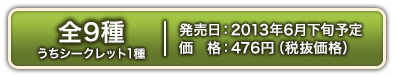 全9種(うちシークレット1種)　2013年6月下旬発売予定 476円(税抜価格)
