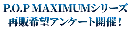 P.O.P MAXIMUMシリーズ 再販希望アンケート開催！