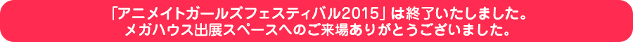 「アニメイトガールズフェスティバル2015」は終了いたしました。メガハウス出展スペースへのご来場ありがとうございました。
