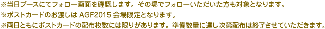 
※当日ブースにてフォロー画面を確認します。その場でフォローいただいた方も対象となります。
※ポストカードのお渡しはAGF2015会場限定となります。
※両日ともにポストカードの配布枚数には限りがあります。準備数量に達し次第配布は終了させていただきます。