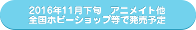 2016年11月下旬　アニメイト他全国ホビーショップ等で発売予定