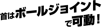首はボールジョイントで可動！