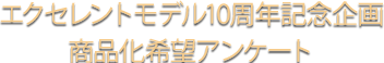 エクセレントモデル10周年記念企画商品化希望アンケート