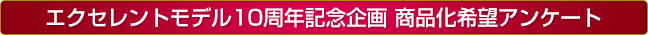 エクセレントモデル10周年記念 商品化アンケート