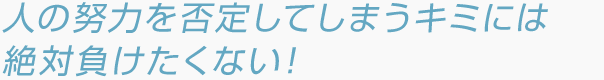 人の努力を否定してしまうキミには絶対負けたくない！