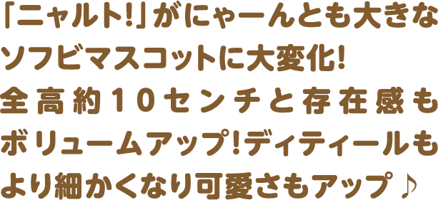 「ニャルト！」がにゃーんとも大きなソフビマスコットに大変化！ 全高約10センチと存在感もボリュームアップ！ディティールもより細かくなり可愛さもアップ♪