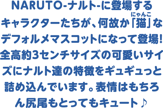 NARUTO-ナルト-に登場するキャラクターたちが、何故か「猫(にゃんこ)」なデフォルメマスコットになって登場！ 全高約3センチサイズの可愛いサイズに、ナルト達の特徴をギュギュっと詰め込んでいます。 表情はもちろん尻尾もとってもキュート♪