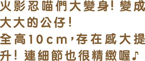 火影忍喵們大變身!變成大大的公仔! 全高10cm，存在感大提升!連細節也很精緻喔♪