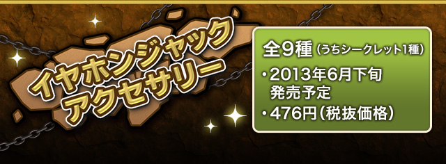 イヤホンジャックアクセサリー 全9種(うちシークレット1種)　2013年6月下旬発売予定 476円(税抜価格)