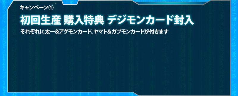 キャンペーン① 初回生産購入特典　デジモンカード封入/それぞれに太一＆アグモンカード、ヤマト＆ガブモンカードが付きます
