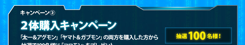 キャンペーン②/2体購入キャンペーン/「太一＆アグモン」「ヤマト＆ガブモン」の両方を購入した方から抽選で100名様に「コロモン」をプレゼント。
