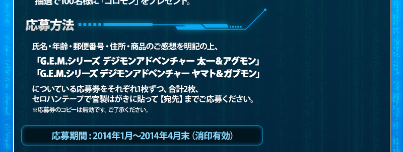 応募方法/氏名・年齢・郵便番号・住所・商品のご感想を明記の上、「G.E.M.シリーズ デジモンアドベンチャー 太一＆アグモン」「G.E.M.シリーズ デジモンアドベンチャー ヤマト＆ガブモン」についている応募券をそれぞれ1枚ずつ、合計2枚、セロハンテープで官製はがきに貼って【宛先】までご応募ください。※応募券のコピーは無効です。ご了承ください。
