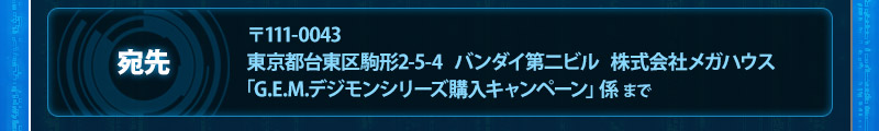 宛先：〒111-0043
東京都台東区駒形2-5-4バンダイ第二ビル株式会社メガハウス「G.E.M.デジモンシリーズ購入キャンペーン」係 まで