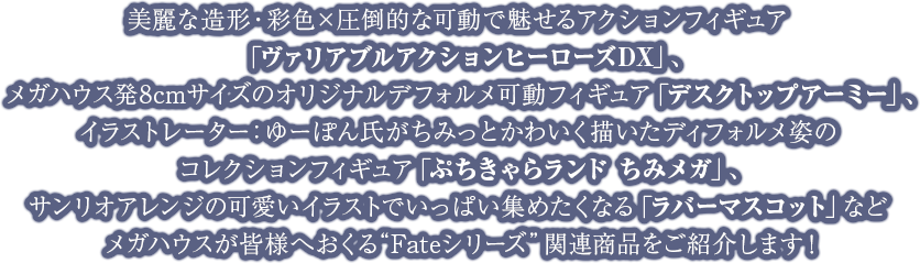 美麗な造形・彩色×圧倒的な可動で魅せるアクションフィギュア「ヴァリアブルアクションヒーローズDX」、メガハウス発8cmサイズのオリジナルデフォルメ可動フィギュア「デスクトップアーミー」、イラストレーター：ゆーぽん氏がちみっとかわいく描いたディフォルメ姿のコレクションフィギュア「ぷちきゃらランド ちみメガ」、サンリオアレンジの可愛いイラストでいっぱい集めたくなる「ラバーマスコット」などメガハウスが皆様へおくる“Fateシリーズ”関連商品をご紹介します！