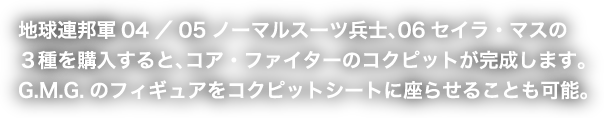 地球連邦軍04／05ノーマルスーツ兵士、06セイラ・マスの３種を購入すると、コア・ファイターのコクピットが完成します。G.M.G.のフィギュアをコクピットシートに座らせることも可能。