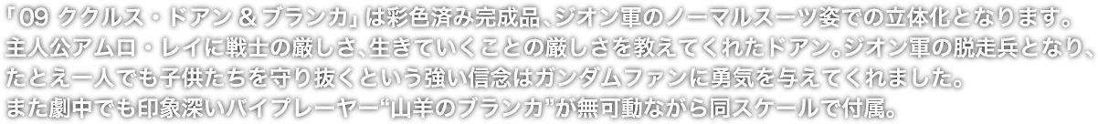 「０9 ククルス・ドアン&ブランカ」は彩色済み完成品、ジオン軍のノーマルスーツ姿での立体化となります。主人公アムロ・レイに戦士の厳しさ、生きていくことの厳しさを教えてくれたドアン。ジオン軍の脱走兵となり、たとえ一人でも子供たちを守り抜くという強い信念はガンダムファンに勇気を与えてくれました。また劇中でも印象深いバイプレーヤー“山羊のブランカ”が無可動ながら同スケールで付属。