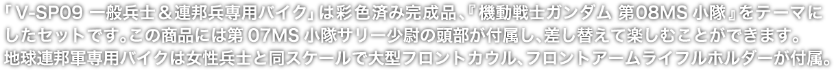 「V-SP09 一般兵士＆連邦兵専用バイク」は彩色済み完成品、『機動戦士ガンダム 第08MS小隊』をテーマにしたセットです。この商品には第07MS小隊サリー少尉の頭部が付属し、差し替えて楽しむことができます。地球連邦軍専用バイクは女性兵士と同スケールで大型フロントカウル、フロントアームライフルホルダーが付属。