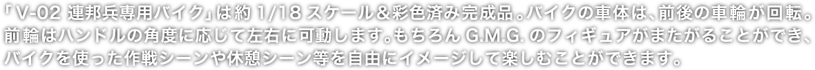 「V-02 連邦兵専用バイク」は約1/18スケール＆彩色済み完成品。バイクの車体は、前後の車輪が回転。前輪はハンドルの角度に応じて左右に可動します。もちろんG.M.G.のフィギュアがまたがることができ、バイクを使った作戦シーンや休憩シーン等を自由にイメージして楽しむことができます。