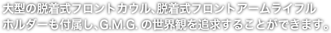 大型の脱着式フロントカウル、脱着式フロントアームライフルホルダーも付属し、G.M.G.の世界観を追求することができます。