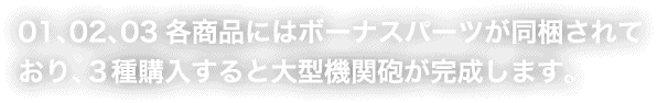 01、02、03各商品にはボーナスパーツが同梱されており、３種購入すると大型機関砲が完成します。