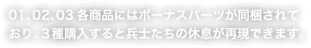 01、02、03各商品にはボーナスパーツが同梱されており、３種購入すると兵士たちの休息が再現できます。