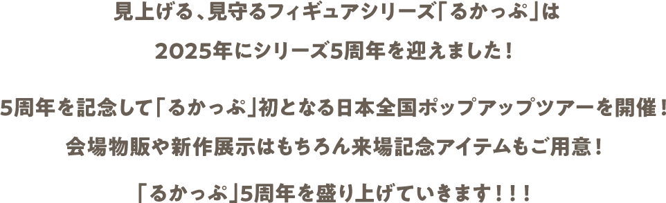見上げる、見守るフィギュアシリーズ「るかっぷ」は2025年にシリーズ5周年を迎えました！ 5周年を記念して「るかっぷ」初となる日本全国ポップアップツアーを開催！ 会場物販や新作展示はもちろん来場記念アイテムもご用意！ 「るかっぷ」5周年を盛り上げていきます！！！