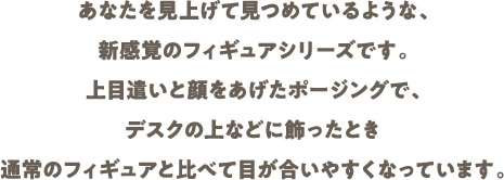 あなたを見上げて見つめているような、新感覚のフィギュアシリーズです。上目遣いと顔をあげたポージングで、デスクの上などに飾ったとき通常のフィギュアと比べて目が合いやすくなっています。