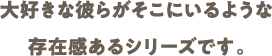 大好きな彼らがそこにいるような 存在感あるシリーズです。