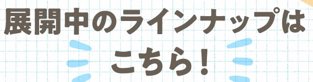 展開中のラインナップは こちら！