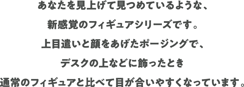 あなたを見上げて見つめているような、新感覚のフィギュアシリーズです。上目遣いと顔をあげたポージングで、デスクの上などに飾ったとき通常のフィギュアと比べて目が合いやすくなっています。