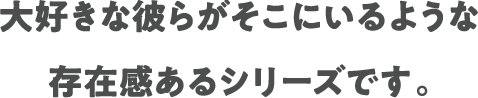 大好きな彼らがそこにいるような 存在感あるシリーズです。