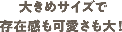 03 大きめサイズで存在感も可愛さも大！