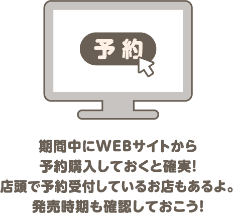 期間中にWEBサイトから予約購入しておくと確実！店頭で予約受付しているお店もあるよ。発売時期も確認しておこう！