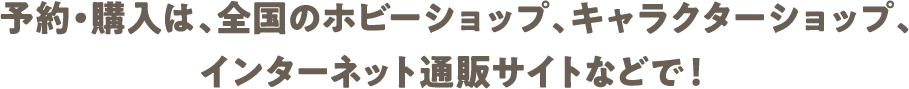 予約・購入は、全国のホビーショップ、キャラクターショップ、インターネット通販サイトなどで！