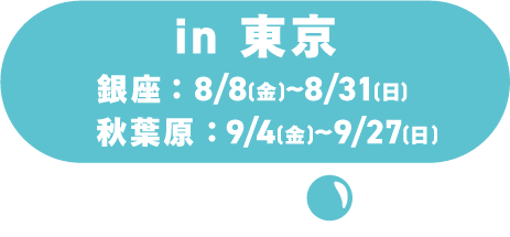 in 東京 /銀座:8/8(土)~8/31(月)/秋葉原:9/4(金)~9/27(日)
