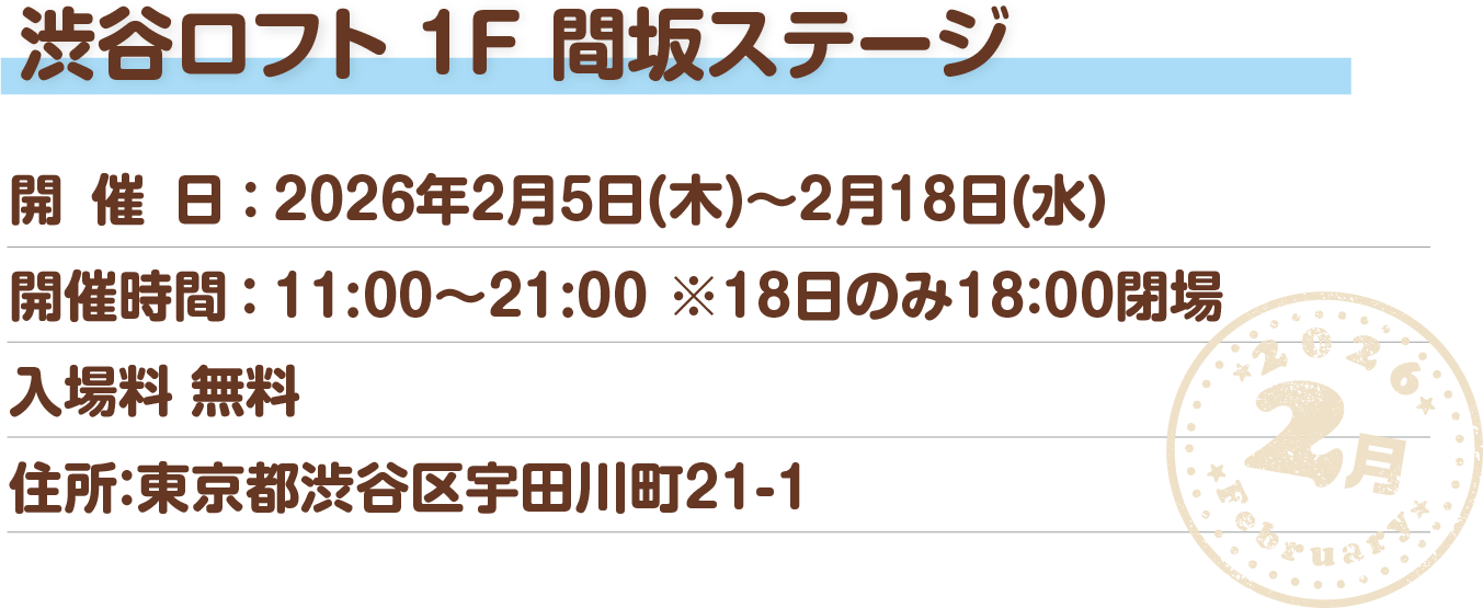 渋谷ロフト 1F 間坂ステージ 開催日：2026年2月5日(木)～2月18日(水) 開催時間：11:00～21:00 入場料：無料 住所：東京都渋谷区宇田川町21-1