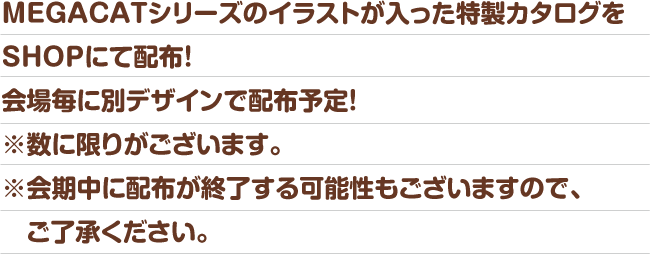 MEGACATシリーズのイラストが入った特製カタログをSHOPにて配布！会場毎に別デザインで配布予定！※数に限りがございます。※会期中に配布が終了する可能性もございますので、ご了承ください。