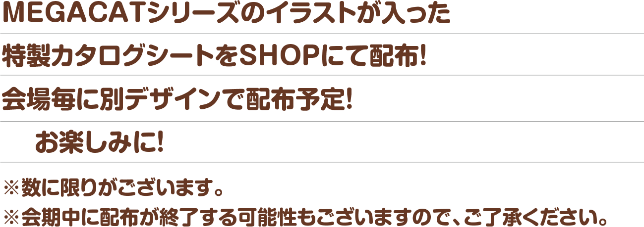 MEGACATシリーズのイラストが入った特製カタログシートをSHOPにて配布！会場毎に別デザインで配布予定！※数に限りがございます。※会期中に配布が終了する可能性もございますので、ご了承ください。