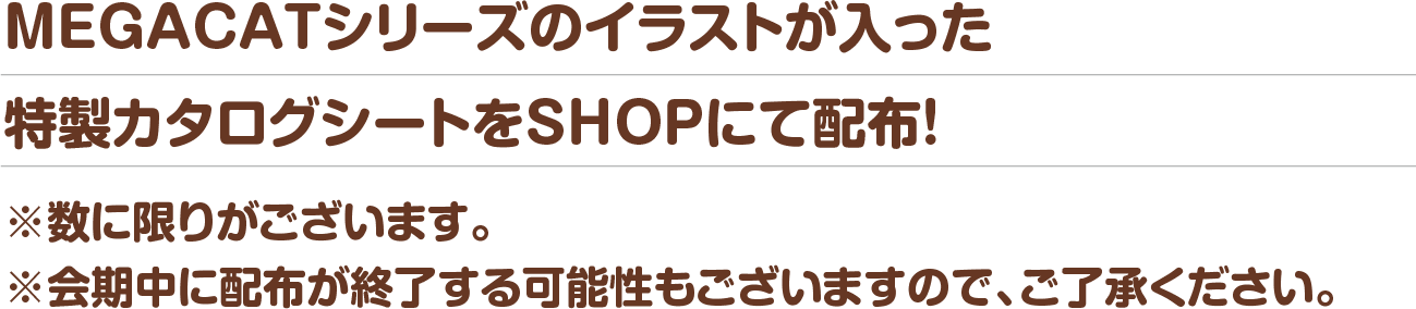 MEGACATシリーズのイラストが入った特製カタログシートをSHOPにて配布！※数に限りがございます。※会期中に配布が終了する可能性もございますので、ご了承ください。