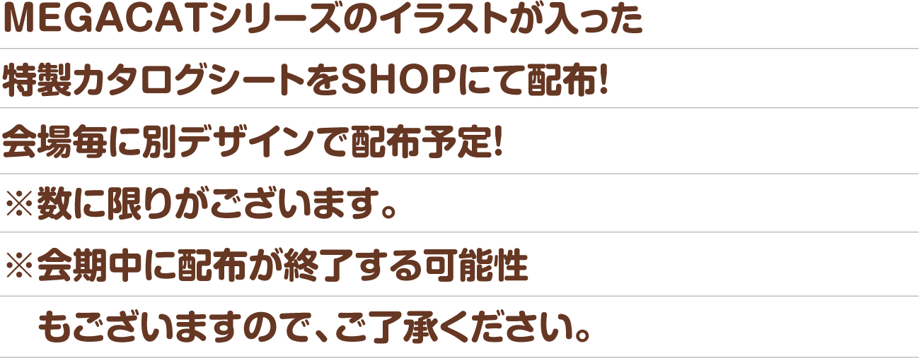 MEGACATシリーズのイラストが入った特製カタログシートをSHOPにて配布！会場毎に別デザインで配布予定！※数に限りがございます。※会期中に配布が終了する可能性もございますので、ご了承ください。