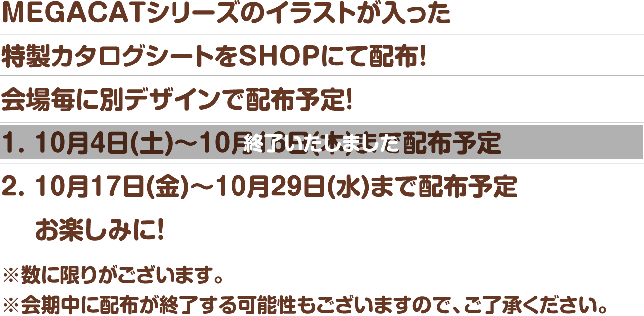 MEGACATシリーズのイラストが入った特製カタログシートをSHOPにて配布！会場毎に別デザインで配布予定！※数に限りがございます。※会期中に配布が終了する可能性もございますので、ご了承ください。