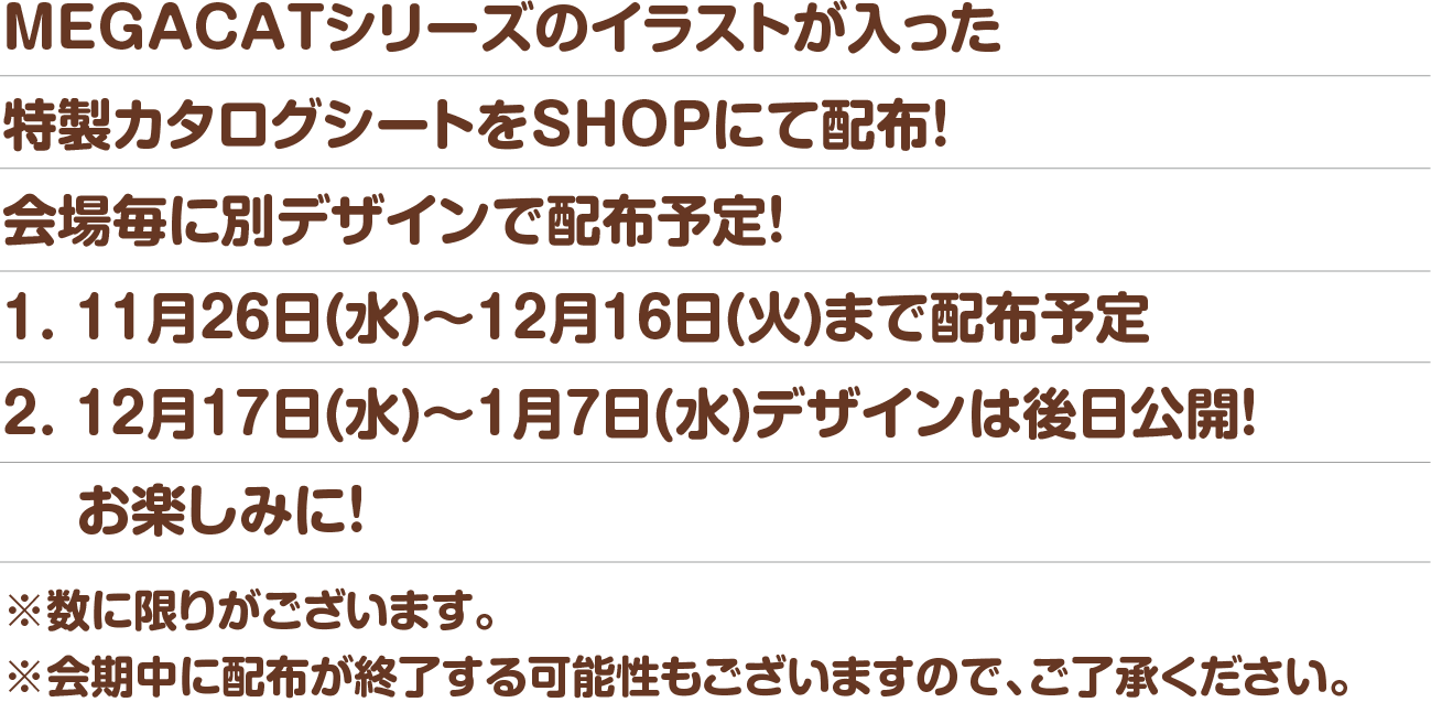 MEGACATシリーズのイラストが入った特製カタログシートをSHOPにて配布!会場毎に別デザインで配布予定!※数に限りがございます。※会期中に配布が終了する可能性もございますので、ご了承ください。