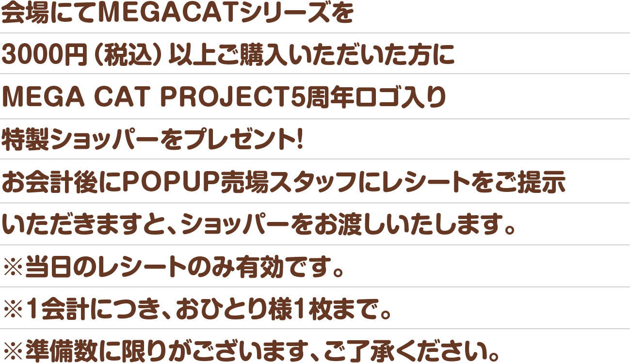会場にてMEGACATシリーズを3000円（税込）以上ご購入いただいた方にMEGA CAT PROJECT5周年ロゴ入り特製ショッパーをプレゼント！※1会計につき、おひとり様1枚まで。※準備数に限りがございます、ご了承ください。