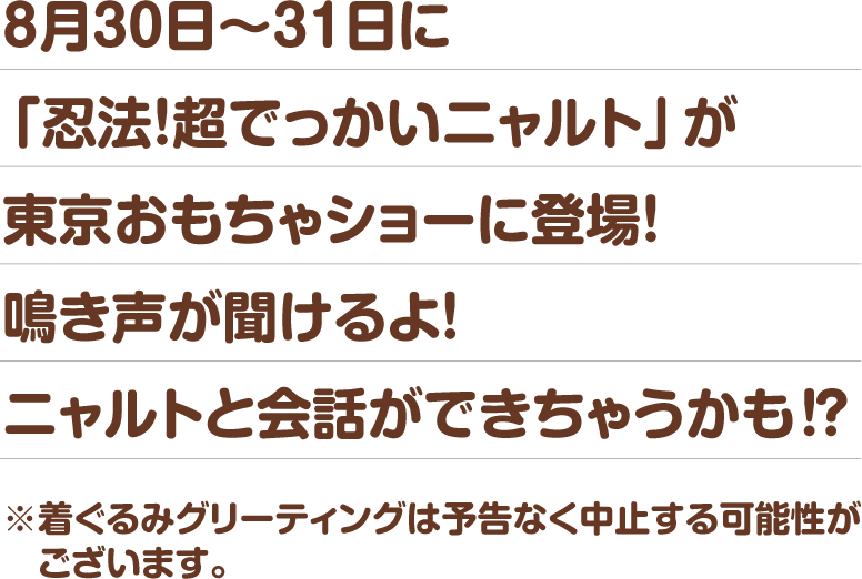 8月30日~31日に「忍法!超でっかいニャルト」が東京おもちゃショーに登場!鳴き声が聞けるよ!ニャルトと会話ができちゃうかも!?※着ぐるみグリーティングは予告なく中止する可能性がございます。