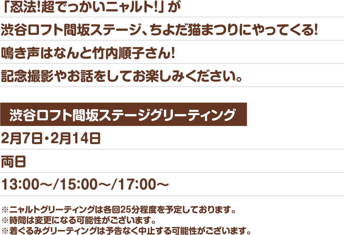 「忍法！超でっかいニャルト！」が渋谷ロフト間坂ステージ、ちよだ猫まつりにやってくる！鳴き声はなんと竹内順子さん！記念撮影やお話をしてお楽しみください。渋谷ロフト間坂ステージグリーティング 2月7日・2月14日両日13：00～/15：00～/17：00～ ※ニャルトグリーティングは各回25分程度を予定しております。※時間は変更になる可能性がございます。※着ぐるみグリーティングは予告なく中止する可能性がございます。