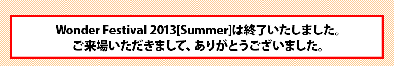 Wonder Festival 2013[Summer]は終了いたしました。ご来場いただきまして、ありがとうございました。