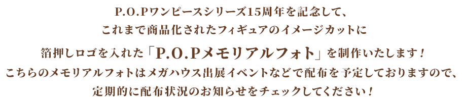 P.O.Pワンピースシリーズ15周年を記念して、これまで商品化されたフィギュアのイメージカットに箔押しロゴを入れた「P.O.Pメモリアルフォト」を制作いたします!こちらのメモリアルフォトはメガハウス出展イベントなどで配布を予定しておりますので、定期的に配布状況のお知らせをチェックしてください!