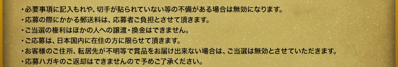 ・必要事項に記入もれや、切手が貼られていない等の不備がある場合は無効になります。・応募の際にかかる郵送料は、応募者ご負担とさせて頂きます。・ご当選の権利はほかの人への譲渡・換金はできません。・ご応募は、日本国内に在住の方に限らせて頂きます。・お客様のご住所、転居先が不明等で賞品をお届け出来ない場合は、ご当選は無効とさせていただきます。・応募ハガキのご返却はできませんので予めご了承ください。