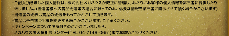 ・ご記入頂きました個人情報は、株式会社メガハウスが厳正に管理し、みだりにお客様の個人情報を第三者に提供したり致しません。(当選者様への賞品発送等の場合に限ってのみ、必要な情報を第三者に開示させて頂く場合がございます)・当選者の発表は賞品の発送をもってかえさせて頂きます。・賞品は予告無く仕様を変更する場合がございます。ご了承ください。
・キャンペーンについてお気付きの点がございましたら、メガハウスお客様相談センター(TEL 04-7146-0651)までお問い合わせください。